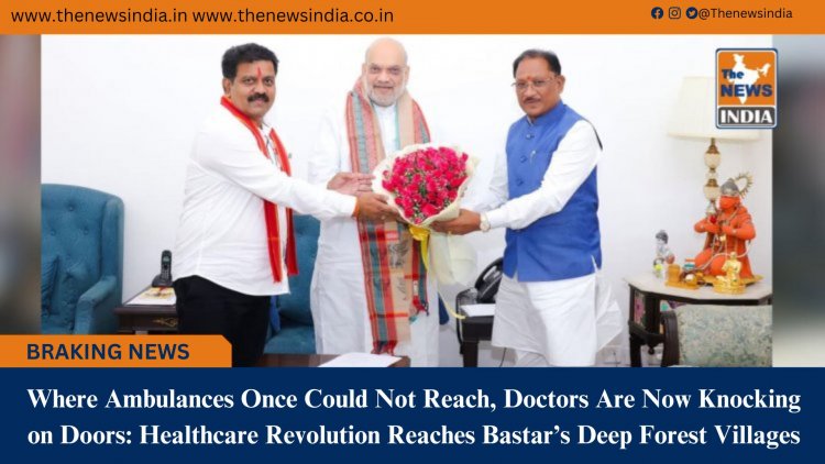 Where Ambulances Once Could Not Reach, Doctors Are Now Knocking on Doors: Healthcare Revolution Reaches Bastar’s Deep Forest Villages